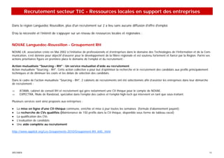 Recrutement secteur TIC - Ressources locales en support des entreprises

Dans la région Languedoc Roussillon, plus d'un recrutement sur 2 a lieu sans aucune diffusion d'offre d'emploi.

D’où la nécessité et l’intérêt de s’appuyer sur un réseau de ressources locales et régionales :


NOVAE Languedoc-Roussillon - Groupement RH
NOVAE-LR, association créée en Mai 2002 à l’initiative de professionnels et d’entreprises dans le domaine des Technologies de l’Information et de la Com-
munication, s’est donnée pour objectif d’œuvrer pour le développement de la filière régionale et est soutenu fortement et fiancé par la Région. Parmi ses
actions prioritaires figure en première place le domaine de l’emploi et du recrutement :

Action mutualisée "Sourcing - RH" : Un service mutualisé d'aide au recrutement
Action mutualisée "Sourcing - RH". Cette action collective a pour but d’optimiser la recherche et le recrutement des candidats aux profils principalement
techniques et de diminuer les coûts et les délais de sélection des candidats.

Dans le cadre de l'action mutualisée "Sourcing - RH", 2 cabinets de recrutements ont été sélectionnés afin d’assister les entreprises dans leur démarche
de recrutement :

⇒     ATAMA, cabinet de conseil RH et recrutement qui gère notamment une CV-thèque pour le compte de NOVAE.
⇒     EXPECTRA, filiale de Randstad, spécialisé dans l’emploi des cadres et l’emploi high-tech qui intervient en tant que sous-traitant.

Plusieurs services sont ainsi proposés aux entreprises :

•   La mise en ligne d'une CV-thèque commune, enrichie et mise à jour toutes les semaines (formule d’abonnement payant).
•   La recherche de CVs qualifiés (Maintenance de 150 profils dans la CV-thèque, disponible sous forme de tableau excel)
•   La qualification des CVs
•   L'évaluation de candidats
•   Une aide complète au recrutement

http://www.oppticlr.org/Les-Groupements-2010/Groupement-RH_600_.html




SPECIMEN                                                                                                                                                    13
 