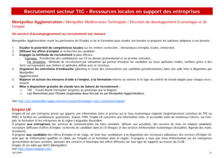 Recrutement secteur TIC - Ressources locales en support des entreprises

Montpellier Agglomération / Montpellier Méditerranée Technopole / Direction du développement Economique et de
l’emploi
Un service d’accompagnement au recrutement sur mesure

Montpellier Agglomération réunit les partenaires de l’Emploi et de la Formation pour étudier vos besoins et proposer les solutions adaptées à vos besoins :

1.   Etudier le potentiel de compétences locales sur les métiers recherchés : Demandeurs d’emploi, Ecoles, Universités
2.   Diffuser les offres d’emploi et rechercher les candidats
3.   Engager la méthode de recrutement la plus efficace :
     - Classique : Présélection des candidatures sur CV ou dossier professionnel et un premier entretien,
     -     Par simulation : Méthode de recrutement par simulation qui permet d’évaluer les candidats sur leurs aptitudes réelles, vérifiées grâce à des
     tests correspondant aux métiers et aptitudes définis avec le recruteur.
4.   Organiser les entretiens d’embauche (planning et envoi des convocations aux candidats présélectionnés) dans une salle mise à disposition par
     Montpellier
     Agglomération
5.   Repérer et activer les mesures d’aide à l’emploi, à la formation interne ou externe et le type de contrat de travail adapté pour chaque recru-
     tement.
6.   Mise à disposition gratuite de stands lors de Salons de recrutement :
     ⇒     TAF : Travail Avenir Formation (organisé au printemps par la Région)
     ⇒     Les Rencontres pour l’Emploi (organisées deux fois par an par Montpellier Agglomération).

Voir http://eco.montpellier-agglo.com/votre-projet/developper-votre-entreprise/emploi/


Emploi LR
Emploi LR est une entreprise privée qui apporte une information claire et précise sur le tissu économique régional (majoritairement constitué de TPE ou
PME) et faciliter les candidatures spontanées. Depuis 1999, Emploi LR concentre une information riche, et accessible selon de nombreux critères, sur l'em-
ploi, la formation et les entreprises de la région Languedoc Roussillon.
Il propose aux entreprises des services de communication (se faire connaître, diffuser son actualité), des services de mise en relation candidats/
recruteurs (diffusion d'offres d'emploi, recherche de candidats dans la CV-thèque) et des services d'information économique (Actualités, Agenda des mani-
festations).
Il propose aux candidats des offres d'emploi et de stage, de tenir leur candidature à la disposition des recruteurs utilisateurs des services d'Emploi LR,
ainsi que de l'information qualifiée et ciblée sur l'emploi et la formation dans la région. Il propose à tous une mine d'information sur les entreprises
(présentation de leurs activités, annuaire des contacts et historique des offres diffusées sur tout type de support) au travers du CLUB.
Emploi LR est édité par ADCI (Montpellier)
Voir http://www.emploilr.com/
SPECIMEN                                                                                                                                                 14
 