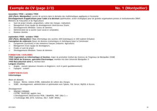 Exemple de CV (page 2/3)                                                                                                    No. 1 (Montpellier)
novembre 19XX – octobre 19XX
XXX (Paris, Montpellier), société de services dans le domaine des mathématiques appliquées à l'économie
Développement d'applications pour l'aide à la décision (optimisation, action stratégique) pour de grandes organisations privées et institutionnelles (MAIF,
Ministère de l'Education et de l'Agriculture)
⇒     Suivi de projet (études, propositions, cahier des charges, réalisation),
⇒     Management d'une équipe de développement client/serveur Oracle,
⇒     Développements Windows / bases de données,
⇒     Administration de la société (suivi social et comptable),
⇒     Relation clientèle.

septembre 19XX - octobre 19XX
XXX (Paris, Montpellier), filiale informatique des sociétés XXX (statistiques) et XXX (cabinet d'études)
Conception de cédéroms (bases de données économiques et statistiques) pour la Commission
⇒    Européenne (EuroStats) et des ministères français (Industrie, Agriculture)
⇒    Management d'une équipe de développeurs,
⇒    Etudes et suivi de projet,
⇒    Développements Windows / bases de données.

FORMATION / DIPLOMES
19XX Ingéniorat en Informatique et Gestion, major de promotion Institut des Sciences de l'Ingénieur de Montpellier (ISIM)
19XX DEUG de Sciences, spécialité Electronique, mention très bien Université Montpellier II
19XX Baccalauréat série C, mention bien
Langues vivantes
⇒    Anglais : courant (plusieurs missions en Angleterre, écrit et parlé quotidiennement).
⇒    Espagnol : scolaire

COMPETENCES CLES
Informatique

Bases de données
⇒     Analyse : Merise, notions d'UML, élaboration de cahiers des charges,
⇒     SGBD : développement, administration et optimisation avec Sybase, SQL Server, MySQL et Access.

Développement
⇒     Internet / Intranet :
      o HTML, JavaScript, applets Java
      o Développement client/serveur PERL / ModPERL, PHP, GNU C++
      o Technologie XML (DTD, Schémas, XSLT, SOAP, WSDL)



SPECIMEN                                                                                                                                                      20
 