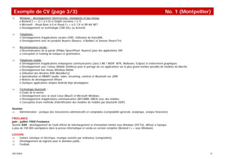 Exemple de CV (page 3/3)                                                                                                       No. 1 (Montpellier)
⇒     Windows : développement client/serveur, monoposte et bas niveau
      o Borland C++ (3.1 à 5.0) et Delphi (versions 1 à 7)
      o Microsoft : Visual Basic 6.0 et Visual C++ 6.0, C# et VB dot NET
      o Développement en technologie COM (DLL ou ActiveX)

⇒     Téléphonie :
      o Développement d'applications vocales (IVR). Utilisation de VoiceXML.
      o Développement avec les produits Nuance (Nuance, V-Builder) et Sonexis Show'n'Tel.

⇒     Reconnaissance vocale :
      o Reconnaissance de la parole (Philips SpeechPearl, Nuance) pour des applications IVR.
      o Conception et training de lexiques et grammaires.

⇒     Téléphonie mobile :
      o Développement d'applications embarquées communicantes (Java 2 ME / MIDP, WTK, Netbeans, Eclipse) et entièrement graphiques
      o Développement avec Celsius (Mobile Distillery) pour le portage de ces applications sur le plus grand nombre possible de modèles du Marché
      o Développement bas niveau Windows Mobile
      o Utilisation des librairies RIM (BlackBerry)
      o Spécialisation en MMAPI (audio, vidéo, streaming, caméra) et Bluetooth sur J2ME
      o Notions de développement iPhone
      o Quelques applications simples Android déjà développées

⇒     Technologie bluetooth :
      o Etude de la norme.
      o Développement avec la stack Linux (BlueZ) et Microsoft Windows.
      o Développement d'applications communicantes (RFCOMM, OBEX) avec des mobiles.
      o Conception d'une méthode d'identification des modèles de mobiles par bluetooth (SDP).

Gestion
⇒    Administration : pratique des mécanismes administratifs et comptables (comptabilité générale, analytique, analyse financière)

FREELANCE
juin - juillet 19XX Freelance
Société XXX : développement de l'outil officiel de téléchargement et d'émulation minitel sous Windows (VIFTel), diffusé à l'époque
à plus de 100 000 exemplaires dans la presse informatique et vendu en version complète (Borland C++ sous Windows).

LOISIRS
⇒    Guitare classique et électrique, musique assistée par ordinateur (composition),
⇒    Développement de logiciels pour le domaine public,
⇒    Football.


SPECIMEN                                                                                                                                            21
 