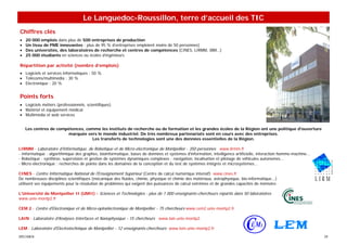 Le Languedoc-Roussillon, terre d’accueil des TIC
Chiffres clés
•   20 000 emplois dans plus de 500 entreprises de production
•   Un tissu de PME innovantes : plus de 95 % d’entreprises emploient moins de 50 personnes)
•   Des universités, des laboratoires de recherche et centres de compétences (CINES, LIRMM, IBM…)
•   25 000 étudiants en sciences ou écoles d’ingénieurs

Répartition par activité (nombre d’emplois)
• Logiciels et services informatiques : 50 %
• Télécoms/multimédia : 30 %
• Electronique : 20 %


Points forts
• Logiciels métiers (professionnels, scientifiques)
• Matériel et équipement médical
• Multimédia et web services


    Les centres de compétences, comme les instituts de recherche ou de formation et les grandes écoles de la Région ont une politique d'ouverture
                       marquée vers le monde industriel. De très nombreux partenariats sont en cours avec des entreprises.
                                  Les transferts de technologies sont une des données essentielles de la Région.

LIRMM - Laboratoire d'Informatique, de Robotique et de Micro-électronique de Montpellier - 350 personnes www.lirmm.fr
- Informatique : algorithmique des graphes, bioinformatique, bases de données et systèmes d'information, intelligence artificielle, interaction homme-machine...
- Robotique : synthèse, supervision et gestion de systèmes dynamiques complexes ; navigation, localisation et pilotage de véhicules autonomes...
- Micro-électronique : recherches de pointe dans les domaines de la conception et du test de systèmes intégrés et microsystèmes...

CINES - Centre Informatique National de l'Enseignement Supérieur (Centre de calcul numérique intensif) www.cines.fr
De nombreuses disciplines scientifiques (mécanique des fluides, chimie, physique et chimie des matériaux, astrophysique, bio-informatique...)
utilisent ses équipements pour la résolution de problèmes qui exigent des puissances de calcul extrêmes et de grandes capacités de mémoire.

L’Université de Montpellier II (UMII) - Sciences et Technologies - plus de 1 000 enseignants-chercheurs répartis dans 50 laboratoires
www.univ-montp2.fr

CEM 2 - Centre d'Electronique et de Micro-optoélectronique de Montpellier - 75 chercheurs www.cem2.univ-montp2.fr

LAIN - Laboratoire d'Analyses Interfaces et Nanophysique - 15 chercheurs www.lain.univ-montp2.

LEM - Laboratoire d'Electrotechnique de Montpellier - 12 enseignants-chercheurs www.lem.univ-montp2.fr
SPECIMEN                                                                                                                                                           29
 