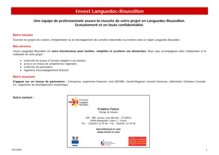 Invest Languedoc-Roussillon
                   Une équipe de professionnels assure la réussite de votre projet en Languedoc-Roussillon.
                                          Gratuitement et en toute confidentialité.

Notre mission
Favoriser les projets de création, d’implantation ou de développement des activités industrielles ou tertiaires dans la région Languedoc-Roussillon.

Nos services
Invest Languedoc-Roussillon est votre interlocuteur pour faciliter, simplifier et accélérer vos démarches. Nous vous accompagnons dans l’élaboration et la
réalisation de votre projet :

      •    recherche de locaux et terrains adaptés à vos besoins,
      •    accès à un réseau de compétences régionales,
      •    recherche de partenaires,
      •    ingénierie d’accompagnement financier

Notre structure
S'appuie sur un réseau de partenaires : Entreprises, organismes financiers, Etat (DATAR), Conseil Régional, Conseils Généraux, collectivités, Chambres Consulai-
res, organismes de développement économique…



Votre contact :



                                                                           Frédéric Faivre
                                                                            Chargé de mission

                                                                LRP - 980, avenue Jean Mermoz - CS 80553
                                                                    34960 Montpellier Cedex 2 - France
                                                            Tél. : 33(0)467 22 94 80 - Fax : 33(0)467 22 94 90

                                                                         faivre@invest-lr.com
                                                                          www.invest-lr.com




SPECIMEN                                                                                                                                                       3
 