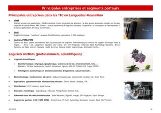 Principales entreprises et segments porteurs

Principales entreprises dans les TIC en Languedoc-Roussillon
•     IBM
     Grands serveurs et applications - Grid Innovation Center et gestion de données : la plus grosse puissance installée en Europe,
     capacité de calcul élevée. HPC Center : test et benchmark de logiciels d’analyse, l’ingénierie, la conception de l’aérospatiale et
     d’autres applications de haute performance.

•     Dell
     Support technique - Southern European Small Business operations. 1 000 employés.

•     Autres PMI/PME
     Centres de R&D, unités spécialisées dans la production de logiciels, télémarketing ou centres de support technique dans la
     région… : Areva T&D, Capgemini, Quadria (Ace Com), SII, GFI Progiciels, Inforsud, OAO Technology Solutions, Access
     Systems (ex-Palm Source), Siemens Health Services, Soamaï (ASG), Sopra Group, Schneider Electric...


Logiciels métiers (professionnels, scientifiques)
•     Logiciels scientifiques

      ◊    Bioinformatique, physique/géophysique, sciences de la vie, environnement, SIG... :
           Bionatics, Techsia Geosciences, Geoter, Intrasense, Igeoss, ADN ID, Predict EOS, Fugro GEOID…

      ◊    Intelligence économique et décision (données d’ingénierie, calcul intensif) :


•     Biotechnologie, medicaments et santé : Axilog (CompuGroup), Geckomedia, Epsilog, I2A, Skuld Tech…

•     Agriculture, agroalimentaire et industries viticoles : Sferis, Neotic, Ondalys, ITK...

•     Distribution : VCS Timeless, Spiral Group…

•     Bancaire, monétique : Sopra Group, Inforsud, Pitney Bowes Asterion Sud…

•     Administration et collectivités locales : Sedit Marianne, Agysoft, Imagis, GFI Progiciels, Pyxis, Genapi…

•     Logiciel de gestion (ERP, CRM, SCM) : Smart Focus, PC-Soft, Systemlog, Nemausic, Iocean, Nout, AGT System…



SPECIMEN                                                                                                                                  30
 