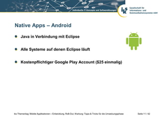 Native Apps – Android

      Java in Verbindung mit Eclipse


      Alle Systeme auf denen Eclipse läuft


      Kostenpflichtiger Google Play Account ($25 einmalig)




iks Thementag: Mobile Applikationen – Entwicklung, Roll-Out, Wartung: Tipps & Tricks für die Umsetzungsphase   Seite 11 / 42
 