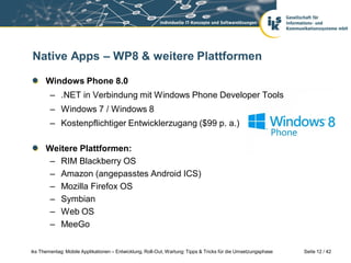 Native Apps – WP8 & weitere Plattformen

      Windows Phone 8.0
        – .NET in Verbindung mit Windows Phone Developer Tools
        – Windows 7 / Windows 8
        – Kostenpflichtiger Entwicklerzugang ($99 p. a.)

      Weitere Plattformen:
       – RIM Blackberry OS
       – Amazon (angepasstes Android ICS)
       – Mozilla Firefox OS
       – Symbian
       – Web OS
       – MeeGo

iks Thementag: Mobile Applikationen – Entwicklung, Roll-Out, Wartung: Tipps & Tricks für die Umsetzungsphase   Seite 12 / 42
 