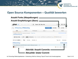 Open Source Komponenten – Qualität bewerten
        Anzahl Forks (Abspaltungen)
        Anzahl Empfehlungen (Stars)




                                     Aktivität: Anzahl Commits
                                     Aktualität: letzter Commit
iks Thementag: Mobile Applikationen – Entwicklung, Roll-Out, Wartung: Tipps & Tricks für die Umsetzungsphase   Seite 14 / 42
 