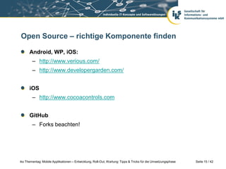 Open Source – richtige Komponente finden

      Android, WP, iOS:
        – http://www.verious.com/
        – http://www.developergarden.com/


      iOS
        – http://www.cocoacontrols.com


      GitHub
        – Forks beachten!




iks Thementag: Mobile Applikationen – Entwicklung, Roll-Out, Wartung: Tipps & Tricks für die Umsetzungsphase   Seite 15 / 42
 