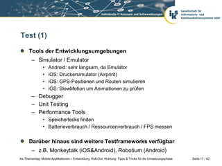 Test (1)

      Tools der Entwicklungsumgebungen
        – Simulator / Emulator
                •   Android: sehr langsam, da Emulator
                •   iOS: Druckersimulator (Airprint)
                •   iOS: GPS-Positionen und Routen simulieren
                •   iOS: SlowMotion um Animationen zu prüfen
        – Debugger
        – Unit Testing
        – Performance Tools
                • Speicherlecks finden
                • Batterieverbrauch / Ressourcenverbrauch / FPS messen


      Darüber hinaus sind weitere Testframeworks verfügbar
        – z.B. Monkeytalk (iOS&Android), Robotium (Android)
iks Thementag: Mobile Applikationen – Entwicklung, Roll-Out, Wartung: Tipps & Tricks für die Umsetzungsphase   Seite 17 / 42
 