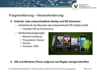 Fragmentierung – Herausforderung
         Android: viele unterschiedliche Geräte und OS Versionen
           – Unklarheit ob der Benutzer das entsprechende OS Update erhält
                  • Hersteller trifft die Entscheidung
           – Hardwareausprägungen
                  • Bildschirmauflösung
                  • Physikalische Tastatur
                  • Kamera
                  • Prozessor, RAM




         iOS und Windows Phone aufgrund von Regeln weniger betroffen

iks Thementag: Mobile Applikationen – Entwicklung, Roll-Out, Wartung: Tipps & Tricks für die Umsetzungsphase   Seite 19 / 42
 