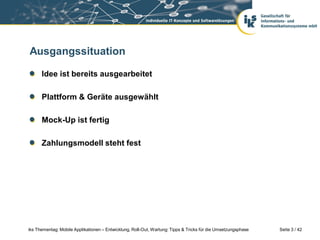Ausgangssituation

      Idee ist bereits ausgearbeitet

      Plattform & Geräte ausgewählt

      Mock-Up ist fertig

      Zahlungsmodell steht fest




iks Thementag: Mobile Applikationen – Entwicklung, Roll-Out, Wartung: Tipps & Tricks für die Umsetzungsphase   Seite 3 / 42
 