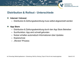 Distribution & Rollout - Unterschiede

      Internet / Intranet
       – Distribution & Zahlungsabwicklung muss selbst abgewickelt werden

      App Store
       – Distribution & Zahlungsabwicklung durch den App Store Betreiber
       – Suchfunktion: App wird schnell gefunden
       – Nutzer erhalten automatisch Informationen über Updates
       – Kopierschutz
       – „Review“-Prozess




iks Thementag: Mobile Applikationen – Entwicklung, Roll-Out, Wartung: Tipps & Tricks für die Umsetzungsphase   Seite 24 / 42
 