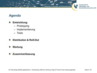 Agenda

      Entwicklung:
       – Prototyping
       – Implementierung
       – Tests

      Distribution & Roll-Out

      Wartung

      Zusammenfassung




iks Thementag: Mobile Applikationen – Entwicklung, Roll-Out, Wartung: Tipps & Tricks für die Umsetzungsphase   Seite 4 / 42
 