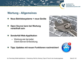 Wartung - Allgemeines

      Neue Betriebssysteme + neue Geräte


      Open Source kann bei Wartung
      vorteilhaft sein


      Sonderfall Web-Applikation
        – Wartung wie bei jeder
          Client-Server-Entwicklung

      Tipp: Updates mit neuen Funktionen nachreichen!




iks Thementag: Mobile Applikationen – Entwicklung, Roll-Out, Wartung: Tipps & Tricks für die Umsetzungsphase   Seite 33 / 42
 