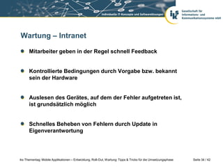 Wartung – Intranet

      Mitarbeiter geben in der Regel schnell Feedback


      Kontrollierte Bedingungen durch Vorgabe bzw. bekannt
      sein der Hardware


      Auslesen des Gerätes, auf dem der Fehler aufgetreten ist,
      ist grundsätzlich möglich


      Schnelles Beheben von Fehlern durch Update in
      Eigenverantwortung




iks Thementag: Mobile Applikationen – Entwicklung, Roll-Out, Wartung: Tipps & Tricks für die Umsetzungsphase   Seite 34 / 42
 