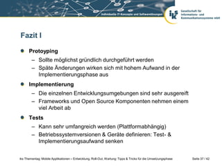 Fazit I

      Protoyping
        – Sollte möglichst gründlich durchgeführt werden
        – Späte Änderungen wirken sich mit hohem Aufwand in der
          Implementierungsphase aus
      Implementierung
        – Die einzelnen Entwicklungsumgebungen sind sehr ausgereift
        – Frameworks und Open Source Komponenten nehmen einem
          viel Arbeit ab
      Tests
        – Kann sehr umfangreich werden (Plattformabhängig)
        – Betriebssystemversionen & Geräte definieren: Test- &
          Implementierungsaufwand senken


iks Thementag: Mobile Applikationen – Entwicklung, Roll-Out, Wartung: Tipps & Tricks für die Umsetzungsphase   Seite 37 / 42
 