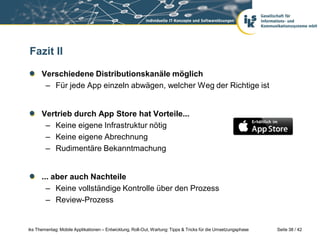 Fazit II

      Verschiedene Distributionskanäle möglich
       – Für jede App einzeln abwägen, welcher Weg der Richtige ist


      Vertrieb durch App Store hat Vorteile...
       – Keine eigene Infrastruktur nötig
       – Keine eigene Abrechnung
       – Rudimentäre Bekanntmachung


      ... aber auch Nachteile
        – Keine vollständige Kontrolle über den Prozess
        – Review-Prozess


iks Thementag: Mobile Applikationen – Entwicklung, Roll-Out, Wartung: Tipps & Tricks für die Umsetzungsphase   Seite 38 / 42
 