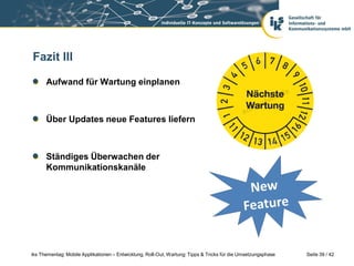 Fazit III

      Aufwand für Wartung einplanen



      Über Updates neue Features liefern



      Ständiges Überwachen der
      Kommunikationskanäle




iks Thementag: Mobile Applikationen – Entwicklung, Roll-Out, Wartung: Tipps & Tricks für die Umsetzungsphase   Seite 39 / 42
 