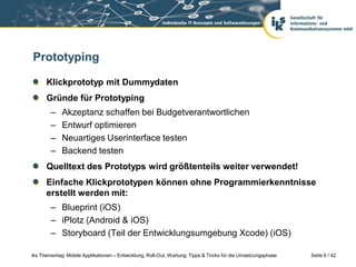 Prototyping

      Klickprototyp mit Dummydaten
      Gründe für Prototyping
        –    Akzeptanz schaffen bei Budgetverantwortlichen
        –    Entwurf optimieren
        –    Neuartiges Userinterface testen
        –    Backend testen
      Quelltext des Prototyps wird größtenteils weiter verwendet!
      Einfache Klickprototypen können ohne Programmierkenntnisse
      erstellt werden mit:
        – Blueprint (iOS)
        – iPlotz (Android & iOS)
        – Storyboard (Teil der Entwicklungsumgebung Xcode) (iOS)

iks Thementag: Mobile Applikationen – Entwicklung, Roll-Out, Wartung: Tipps & Tricks für die Umsetzungsphase   Seite 6 / 42
 
