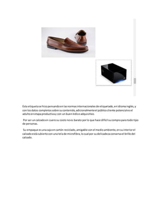 Esta etiquetase hizopensandoenlasnormasinternacionalesde etiquetado,enidiomainglés,y
con losdatos completossobre sucontenido,adicionalmenteel públicocliente potencialesel
adultoenetapaproductivay con un bueníndice adquisitivo.
Por ser uncalzadoen cuerosu costo noes barato porlo que hace difícil sucompra para todo tipo
de personas.
Su empaque esunacaja encartón reciclado,amigable conel medioambiente,ensuinteriorel
calzadoestácubiertocon una telade microfibra,locual por sudelicadezaconservael brillodel
calzado.
 