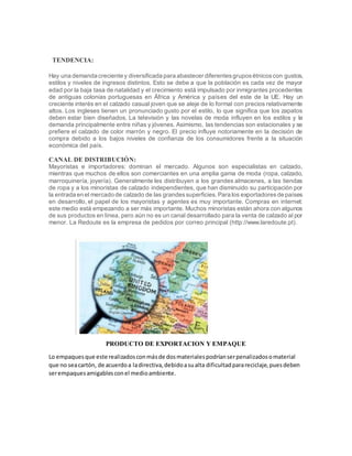 TENDENCIA:
Hay una demanda creciente y diversificada para abastecer diferentesgruposétnicoscon gustos,
estilos y niveles de ingresos distintos. Esto se debe a que la población es cada vez de mayor
edad por la baja tasa de natalidad y el crecimiento está impulsado por inmigrantes procedentes
de antiguas colonias portuguesas en África y América y países del este de la UE. Hay un
creciente interés en el calzado casual joven que se aleje de lo formal con precios relativamente
altos. Los ingleses tienen un pronunciado gusto por el estilo, lo que significa que los zapatos
deben estar bien diseñados. La televisión y las novelas de moda influyen en los estilos y la
demanda principalmente entre niñas y jóvenes. Asimismo, las tendencias son estacionales y se
prefiere el calzado de color marrón y negro. El precio influye notoriamente en la decisión de
compra debido a los bajos niveles de confianza de los consumidores frente a la situación
económica del país.
CANAL DE DISTRIBUCIÓN:
Mayoristas e importadores: dominan el mercado. Algunos son especialistas en calzado,
mientras que muchos de ellos son comerciantes en una amplia gama de moda (ropa, calzado,
marroquinería, joyería). Generalmente les distribuyen a los grandes almacenes, a las tiendas
de ropa y a los minoristas de calzado independientes, que han disminuido su participación por
la entrada en el mercado de calzado de las grandessuperficies.Para los exportadoresde países
en desarrollo, el papel de los mayoristas y agentes es muy importante. Compras en internet:
este medio está empezando a ser más importante. Muchos minoristas están ahora con algunos
de sus productos en línea, pero aún no es un canal desarrollado para la venta de calzado al por
menor. La Redoute es la empresa de pedidos por correo principal (http://www.laredoute.pt).
PRODUCTO DE EXPORTACION Y EMPAQUE
Lo empaquesque este realizadosconmásde dosmaterialespodríanserpenalizadosomaterial
que no seacartón, de acuerdoa ladirectiva,debidoasualta dificultadparareciclaje,puesdeben
serempaquesamigablesconel medioambiente.
 