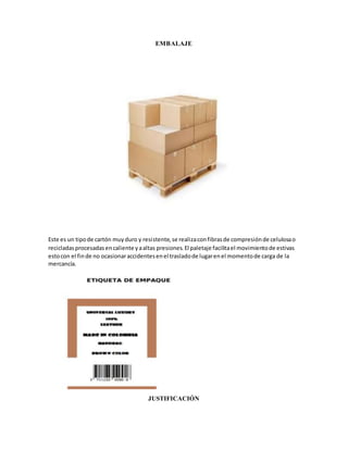 EMBALAJE
Este es un tipode cartón muyduro y resistente,se realizaconfibrasde compresiónde celulosao
recicladasprocesadasencaliente yaaltas presiones.El paletaje facilitael movimientode estivas
estocon el finde no ocasionaraccidentesenel trasladode lugarenel momentode carga de la
mercancía.
JUSTIFICACIÓN
 