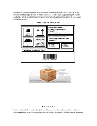 Etiquetaconinformaciónbásicacorrespondienteal producto(nombre de laempresa,de que
material estahecho,porcentaje de materialutilizadoenlafabricación,paísde origen,tipode
productoy color),característicasen inglesidiomanativode paísdestino,códigode barras,que
data país de origen.
ETIQUETA DE EMBALAJE
JUSTIFICACION
La etiquetadiseñadaparael embalajedataenidiomanativode paísdestino,informaciónde
empresaypaís de origen,pignogramas correspondientesal tipocarga,númerode lote,referencia
 