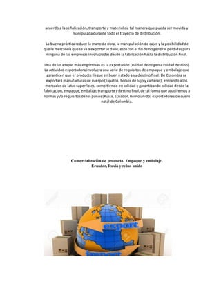 acuerdo a la señalización, transporte y material de tal manera que pueda ser movida y
manipulada durante todo el trayecto de distribución.
La buena práctica reduce la mano de obra, la manipulación de cajas y la posibilidad de
que la mercancía que se va a exportarse dañe,estocon el finde no generar pérdidas para
ninguna de las empresas involucradas desde la fabricación hasta la distribución final.
Una de las etapas más engorrosas es la exportación (cuidad de origen a cuidad destino).
La actividad exportadora involucra una serie de requisitos de empaque y embalaje que
garanticen que el producto llegue en buen estado a su destino final. De Colombia se
exportará manufacturas de cuerpo (zapatos, bolsos de lujo y carteras), entrando a los
mercados de latas superficies, compitiendo en calidad y garantizando calidad desde la
fabricación,empaque,embalaje,transporte ydestinofinal,de tal formaque acudiremos a
normasy /o requisitosde lospaíses(Rusia, Ecuador, Reino unido) exportadores de cuero
natal de Colombia.
Comercialización de producto. Empaque y embalaje.
Ecuador, Rusia y reino unido
 