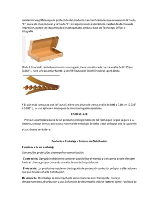 calidadde losgráficosque la proteccióndel producto.Lasclasificacionesque se usansonlaflauta
"E", que esla más popular,yla flauta"F",en algunoscasosesporádicos.Existendostécnicasde
impresión,puede serlitolaminadoolitoetiquetado,ambasabase de TecnologíaOffseto
Litografía.
OndaE Conocidotambiéncomomicrocorrugado;tiene unaalturade crestaa valle de 0.150 cm
(0.059"), hace una caja muyfuerte,yson94 flautaspor 30 cm lineales(1pie).Onda
F Es aún más compacta que laFlauta E; tiene unaalturade cresta a valle de 0.08 a 0.10 cm (0.031“
a 0.039“ ), suuso aplicaenempaquesde microcorrugadoespeciales.
EMBALAJE
Provee la cantidad exacta de un producto protegiéndolo de tal forma que llegue seguro a su
destino,sinusardemasiadoopocomaterial de embalaje.Se debe tratarde lograrque lasiguiente
ecuaciónseaverdadera:
Producto + Embalaje = Entorno de Distribución
Funciones de un embalaje
Contención,protección,desempeñoycomunicación.
Contención:El propósitobásico esconteneryposibilitarel manejoytransporte desde el origen
hasta el cliente,proporcionandounvalorde usode losproductos.
Protección:Losproductosrequierenciertogradode proteccióncontralospeligrosoalteraciones
que puede ocasionarladistribución.
Desempeño:El embalaje se desempeñade variasmanerasenel transporte,manejo,
almacenamiento,distribuciónyuso.Sufunciónde desempeñoincluye factorescomo:Facilidadde
 