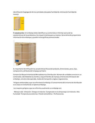 identificaciónSegregaciónde lascantidadesdeseadasFacilidadde eliminaciónFacilidadde
manejo
Comunicación:Un embalaje debe identificarsuscontenidose informaracercade las
características de losproductosy losrequerimientosparasumanejo.Generalmente proporciona
informaciónde embarque,ypuede incluirgráficaspromocionales.
Es importante Identificaciónlascaracterísticasfísicasdel producto,dimensiones,peso,tipo,
composiciónyatributosdel empaque primario
ConocerlosRequerimientosde MercadotecniayDistribución.Númerode unidadesaenviaren un
contenedor,Identidadde losclientesyrequerimientosde manejo,Criteriosde eliminacióndel
embalaje,ciclode vidaesperado,modosde transporte yreglasoregulaciones.
Peligrosambientalesaque se enfrentaráel embalaje.El conocimientodel entornode distribución
esla clave enel diseñode unóptimoembalaje.
Los mayorespeligrosaque se enfrentausualmente unembalaje son:
-Manejorudo -Vibración -Choque entránsito -Compresiónenel almacenaje oentránsito -Alta
humedad -Temperaturasextremas -Presiónatmosférica– Perforaciones.
 