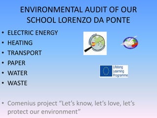 ENVIRONMENTAL AUDIT OF OUR
SCHOOL LORENZO DA PONTE
• ELECTRIC ENERGY
• HEATING
• TRANSPORT
• PAPER
• WATER
• WASTE
• Comenius project “Let’s know, let’s love, let’s
protect our environment”
 