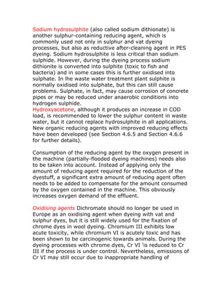 Sodium hydrosulphite (also called sodium dithionate) is
another sulphur-containing reducing agent, which is
commonly used not only in sulphur and vat dyeing
processes, but also as reductive after-cleaning agent in PES
dyeing. Sodium hydrosulphite is less critical than sodium
sulphide. However, during the dyeing process sodium
dithionite is converted into sulphite (toxic to fish and
bacteria) and in some cases this is further oxidised into
sulphate. In lhe waste water treatment plant sulphite is
normally oxidised into sulphate, but this can still cause
problems. Sulphate, in fact, may cause corrosion of concrete
pipes or may be reduced under anaerobic conditions into
hydrogen sulphide.
Hydroxyacetone, although it produces an increase in COD
load, is recommended to lower the sulphur content in waste
water, but it cannot replace hydrosulphite in all applications.
New organic reducing agents with improved reducing effects
have been developed (see Section 4.6.5 and Section 4.6.6
for further details).

Consumption of the reducing agent by the oxygen present in
the machine (partially-flooded dyeing machines) needs also
to be taken into account. Instead of applying only the
amount of reducing agent required for the reduction of the
dyestuff, a significant extra amount of reducing agent often
needs to be added to compensate for the amount consumed
by the oxygen contained in the machine. This obviously
increases oxygen demand of the effluent.

Oxidising agents Dichromate should no longer be used in
Europe as an oxidising agent when dyeing with vat and
sulphur dyes, but it is still widely used for the fixation of
chrome dyes in wool dyeing. Chromium III exhibits low
acute toxicity, while chromium VI is acutely toxic and has
been shown to be carcinogenic towards animals. During the
dyeing processes with chrome dyes, Cr VI 'is reduced to Cr
III if the process is under control. Nevertheless, emissions of
Cr VI may still occur due to inappropriate handling of
 