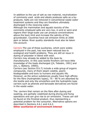 In addition to the use of salt as raw material, neutralization
of commonly used acids and alkalis produces salts as a by-
products. Salts are not removed in conventional waste water
treatment systems and they are therefore ultimately
discharged in the receiving water.
Although the mammalian and aquatic toxicity of the
commonly employed salts are very low, in arid or semi-arid
regions their large-scale use can produce concentrations
above the toxic limit and increase the salinity of the
groundwater. Countries have set emission limits at 2000
ppm or below. River quality standards must also be taken
into account.

Carriers The use of these auxiliaries, which were widely
employed in the past, has now been reduced due to
ecological and health problems. They are still an issue in
dyeing of polyester in blend with wool.
Carriers may already be added to the dyes by
manufacturers. In this case textile finishers will have little
knowledge of the loads discharged ([4, Tebodin, 1991] and
[61, L. Bettens, 1999]).
Carriers (sec Section 8.6.7) include a wide group of organic
compounds, many of them steam volatile, poorlv
biodegradable and toxic to humans and aquatic life.
However, as the active substances usually have high affinity
for the fibre (hydrophobic types), 75 - 90 % are absorbed by
the textile and only the emulsifiers and the hydrophilic-type
carriers such as phenols and benzoate derivatives are found
in the waste water.

The carriers that remain on the fibre after dyeing and
washing, are partially volatilised during drying and fixing
operations and can give rise to air emissions. Traces can still
he found on the finished product, thus representing a
potential problem for the consumer. Alternative options are
described in Sections 4.6.1 and 4.6.2.
Other auxiliaries of environment interest
 