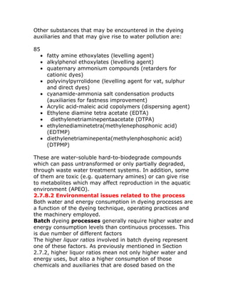 Other substances that may be encountered in the dyeing
auxiliaries and that may give rise to water pollution are:

85
     • fatty amine ethoxylates (levelling agent)
     • alkylphenol ethoxylates (levelling agent)
     • quaternary ammonium compounds (retarders for
       cationic dyes)
     • polyvinylpyrrolidone (levelling agent for vat, sulphur
       and direct dyes)
     • cyanamide-ammonia salt condensation products
       (auxiliaries for fastness improvement)
     • Acrylic acid-maleic acid copolymers (dispersing agent)
     • Ethylene diamine tetra acetate (EDTA)
     •   diethylenetriaminepentaacetate (DTPA)
     • ethylenediaminetetra(methylenephosphonic acid)
       (EDTMP)
     • diethylenetriaminepenta(methylenphosphonic acid)
       (DTPMP)

These are water-soluble hard-to-biodegrade compounds
which can pass untransformed or only partially degraded,
through waste water treatment systems. In addition, some
of them are toxic (e.g. quaternary amines) or can give rise
to metabolites which may affect reproduction in the aquatic
environment (APEO).
2.7.8.2 Environmental issues related to the process
Both water and energy consumption in dyeing processes are
a function of the dyeing technique, operating practices and
the machinery employed.
Batch dyeing processes generally require higher water and
energy consumption levels than continuous processes. This
is due number of different factors
The higher liquor ratios involved in batch dyeing represent
one of these factors. As previously mentioned in Section
2.7.2, higher liquor ratios mean not only higher water and
energy uses, but also a higher consumption of those
chemicals and auxiliaries that are dosed based on the
 
