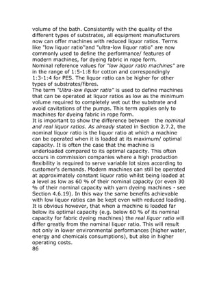 volume of the bath. Consistently with the quality of the
different types of substrates, all equipment manufacturers
now can offer machines with reduced liquor ratios. Terms
like "low liquor ratio''and "ultra-low liquor ratio" are now
commonly used to define the performance/ features of
modern machines, for dyeing fabric in rope form.
Nominal reference values for "low liquor ratio machines" are
in the range of 1:5-1:8 for cotton and correspondingly
1:3-1:4 for PES. The liquor ratio can be higher for other
types of substrates/fibres.
The term "Ultra-low liquor ratio" is used to define machines
that can be operated at liquor ratios as low as the minimum
volume required to completely wet out the substrate and
avoid cavitations of the pumps. This term applies only to
machines for dyeing fabric in rope form.
It is important to show the difference between the nominal
and real liquor ratios. As already stated in Section 2.7.2, the
nominal liquor ratio is the liquor ratio at which a machine
can be operated when it is loaded at its maximum/ optimal
capacity. It is often the case that the machine is
underloaded compared to its optimal capacity. This often
occurs in commission companies where a high production
flexibility is required to serve variable lot sizes according to
customer's demands. Modern machines can still be operated
at approximately constant liquor ratio whilst being loaded at
a level as low as 60 % of their nominal capacity (or even 30
% of their nominal capacity with yarn dyeing machines - see
Section 4.6.19). In this way the same benefits achievable
with low liquor ratios can be kept even with reduced loading.
It is obvious however, that when a machine is loaded far
below its optimal capacity (e.g. below 60 % of its nominal
capacity for fabric dyeing machines) the real liquor ratio will
differ greatly from the nominal liquor ratio. This will result
not only in lower environmental performances (higher water,
energy and chemicals consumptions), but also in higher
operating costs.
86
 