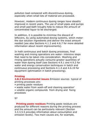 pollution load compared with discontinuous dyeing,
especially when small lots of material are processed.

However, modern continuous dyeing ranges have steadily
improved in recent years. The use of small pipes and pumps
and small pad-bath troughs help to reduce the amount of
concentrated liquor to be discharged.

In addition, it is possible to minimise the discard of
leftovers, by using automated dosing systems, which meter
the dye solution ingredients and deliver the exact amount
needed (see also Sections 4.1.3 and 4.6.7 for more detailed
information about recent improvements).

In hoth continuous and batch dyeing processes, final
washing and rinsing operations are water- intensive steps
that need to be taken into consideration. Washing and
rinsing operations actually consume greater quantities of
water than dyeing itself (see Sections 4.9.1 and 4.9.2 for
water and energy conservation techniques in batch and
continuous processing and Sections 4.1.4 and 4.6.19 for
equipment optimisation in batch processing).

Printing
2.8.3 Environmental issues Emission sources typical of
printing processes are:
• printing paste residues
• waste water from wash-off and cleaning operation'
• volatile organic compounds from drying and fixing
processes

97

 Printing paste residues Printing paste residues are
produced for different reasons during the printing process
and the amount can be particularly relevant (Section
3.3.3.5.5 provides information about consumption and
emission levels). Two main causes are, for example,
 