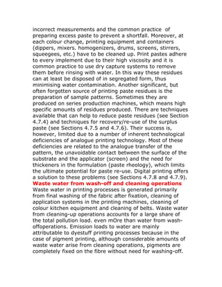incorrect measurements and the common practice of
preparing excess paste to prevent a shortfall. Moreover, at
each colour change, printing equipment and containers
(dippers, mixers. homogenizers, drums, screens, stirrers,
squeegees, etc.) have to be cleaned up. Print pastes adhere
to every implement due to their high viscosity and it is
common practice to use dry capture systems to remove
them before rinsing with water. In this way these residues
can at least be disposed of in segregated form, thus
minimising water contamination. Another significant, but
often forgotten source of printing paste residues is the
preparation of sample patterns. Sometimes they are
produced on series production machines, which means high
specific amounts of residues produced. There are techniques
available that can help to reduce paste residues (see Section
4.7.4) and techniques for recovery/re-use of the surplus
paste (see Sections 4.7.5 and 4.7.6). Their success is,
however, limited due to a number of inherent technological
deficiencies of analogue printing technology. Most of these
deficiencies are related to the analogue transfer of the
pattern, the unavoidable contact between the surface of the
substrate and the applicator (screen) and the need for
thickeners in the formulation (paste rheology), which limits
the ultimate potential for paste re-use. Digital printing offers
a solution to these problems (see Sections 4.7.8 and 4.7.9).
Waste water from wash-off and cleaning operations
Waste water in printing processes is generated primarily
from final washing of the fabric after fixation, cleaning of
application systems in the printing machines, cleaning of
colour kitchen equipment and cleaning of belts. Waste water
from cleaning-up operations accounts for a large share of
the total pollution load. even mOre than water from wash-
offoperations. Emission loads to water are mainly
attributable to dyestuff printing processes because in the
case of pigment printing, although considerable amounts of
waste water arise from cleaning operations, pigments are
completely fixed on the fibre without need for washing-off.
 