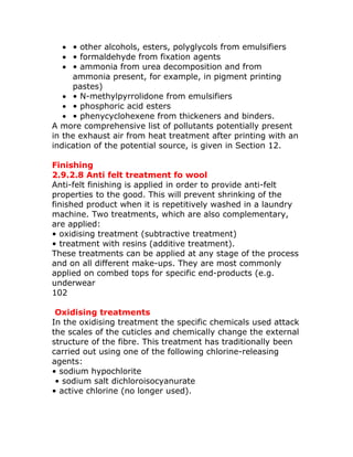 • • other alcohols, esters, polyglycols from emulsifiers
   • • formaldehyde from fixation agents
   • • ammonia from urea decomposition and from
     ammonia present, for example, in pigment printing
     pastes)
   • • N-methylpyrrolidone from emulsifiers
   • • phosphoric acid esters
   • • phenycyclohexene from thickeners and binders.
A more comprehensive list of pollutants potentially present
in the exhaust air from heat treatment after printing with an
indication of the potential source, is given in Section 12.

Finishing
2.9.2.8 Anti felt treatment fo wool
Anti-felt finishing is applied in order to provide anti-felt
properties to the good. This will prevent shrinking of the
finished product when it is repetitively washed in a laundry
machine. Two treatments, which are also complementary,
are applied:
• oxidising treatment (subtractive treatment)
• treatment with resins (additive treatment).
These treatments can be applied at any stage of the process
and on all different make-ups. They are most commonly
applied on combed tops for specific end-products (e.g.
underwear
102

 Oxidising treatments
In the oxidising treatment the specific chemicals used attack
the scales of the cuticles and chemically change the external
structure of the fibre. This treatment has traditionally been
carried out using one of the following chlorine-releasing
agents:
• sodium hypochlorite
 • sodium salt dichloroisocyanurate
• active chlorine (no longer used).
 