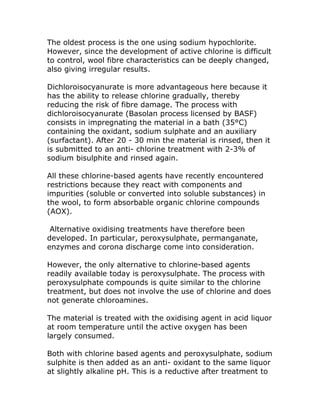 The oldest process is the one using sodium hypochlorite.
However, since the development of active chlorine is difficult
to control, wool fibre characteristics can be deeply changed,
also giving irregular results.

Dichloroisocyanurate is more advantageous here because it
has the ability to release chlorine gradually, thereby
reducing the risk of fibre damage. The process with
dichloroisocyanurate (Basolan process licensed by BASF)
consists in impregnating the material in a bath (35°C)
containing the oxidant, sodium sulphate and an auxiliary
(surfactant). After 20 - 30 min the material is rinsed, then it
is submitted to an anti- chlorine treatment with 2-3% of
sodium bisulphite and rinsed again.

All these chlorine-based agents have recently encountered
restrictions because they react with components and
impurities (soluble or converted into soluble substances) in
the wool, to form absorbable organic chlorine compounds
(AOX).

 Alternative oxidising treatments have therefore been
developed. In particular, peroxysulphate, permanganate,
enzymes and corona discharge come into consideration.

However, the only alternative to chlorine-based agents
readily available today is peroxysulphate. The process with
peroxysulphate compounds is quite similar to the chlorine
treatment, but does not involve the use of chlorine and does
not generate chloroamines.

The material is treated with the oxidising agent in acid liquor
at room temperature until the active oxygen has been
largely consumed.

Both with chlorine based agents and peroxysulphate, sodium
sulphite is then added as an anti- oxidant to the same liquor
at slightly alkaline pH. This is a reductive after treatment to
 