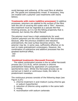 avoid damage and yellowing of the wool fibre at alkaline
pH. The goods are subsequently rinsed. If necessary, they
are treated with a polymer (see treatments with resins
below).

Treatments with resins (additive processes) In additive
processes, polymers are applied to the surface of the fibre
with the aim of covering the scales with a "film". However,
this treatment must be regarded as a pseudo felt-free
finishing process, as it is not the felting propensity that is
reduced, but merely the effect thereof.

The polymer must have a high substantivity for wool.
Cationic polymers are the most suitable for this treatment
because, after the previous oxidative and reductive
pretreatment, the wool surface becomes anionic. The
polymer may be. in some case, sufficiently effective on its
own to make pretreatment unnecessary. However, the
combination of subtractive and additive processes has the
greatest technical effect,
 102
103

 Combined treatments (Hercosett Process)
   The oldest combination process is the so called Hercosett
process (by C.S.I.R.O), which consists in chlorine
pretreatment followed by application of a polyamide-
epichloridrine resin. Whilst the Hercosett process can be
carried out in batch or continuous mode, the latter is
predominant nowadays.

The continuous process consists of the following steps (see
Figure 2.27):
   1. chlorine treatment in acid medium (using chlorine gas
      or sodium hypochlorite)
   2. reduction of chlorine using sulphite in the same bath
   3. rinsing
   4. neutralisation with sodium carbonate
 