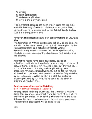 5.   rinsing
  6.   resin application
  7.   softener application
  8.   drying and polymerisation.

 The Hercosett process has been widely used for years as
anti-felt Finishing of wool in different states (loose fibre,
combed top, yarn, knitted and woven fabric) due to its low
cost and high quality effects

However, the effluent shows high concentrations of COD and
AOX.
The formation of AOX is attributable not only to the oxidant,
but also to the resin. In fact, the typical resin applied in the
Hercosett process is a cationic polyamide whose
manufacturing process involves the use of epichloridrine,
which is another source of the chlorinated hydrocarbons in
the effluent.

Alternative resins have been developed, based on
polyethers, cationic aminopolysiloxanes synergic mixtures of
polyurethanes and polydimethylsiloxanes, but they all have
some limitations concerning their applicability. New
processes have also been developed, but so far the results
achieved with the Hercosett process cannot be fully matched
by any alternative, which is why it is still the preferred
process particularly for treatments such as the anti-felt
finishing of combed tops.

Environmental issues in Finishing
2 9 3 Environmental issues
Among textile finishing processes, the chemical ones are
those that are more significant from the point of view of the
emissions generated. As in dyeing, the emissions are quite
different between continuous and discontinuous processes.
Therefore this distinction will be used in the

104
 