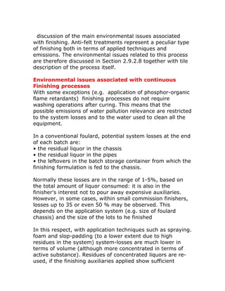 discussion of the main environmental issues associated
with finishing. Anti-felt treatments represent a peculiar type
of finishing both in terms of applied techniques and
emissions. The environmental issues related to this process
are therefore discussed in Section 2.9.2.8 together with tile
description of the process itself.

Environmental issues associated with continuous
Finishing processes
With some exceptions (e.g. application of phosphor-organic
flame retardants) finishing processes do not require
washing operations after curing. This means that the
possible emissions of water pollution relevance are restricted
to the system losses and to the water used to clean all the
equipment.

In a conventional foulard, potential system losses at the end
of each batch are:
• the residual liquor in the chassis
• the residual liquor in the pipes
• the leftovers in the batch storage container from which the
finishing formulation is fed to the chassis.

Normally these losses are in the range of 1-5%, based on
the total amount of liquor consumed: it is also in the
finisher's interest not to pour away expensive auxiliaries.
However, in some cases, within small commission finishers,
losses up to 35 or even 50 % may be observed. This
depends on the application system (e.g. size of foulard
chassis) and the size of the lots to he finished

In this respect, with application techniques such as spraying.
foam and slop-padding (to a lower extent due to high
residues in the system) system-losses are much lower in
terms of volume (although more concentrated in terms of
active substance). Residues of concentrated liquors are re-
used, if the finishing auxiliaries applied show sufficient
 