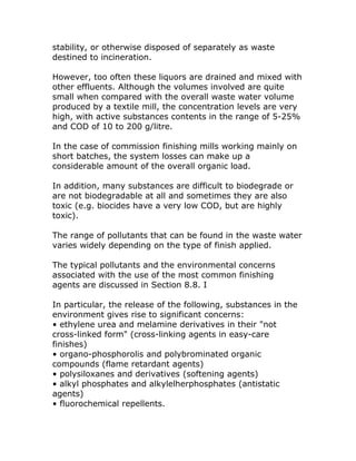 stability, or otherwise disposed of separately as waste
destined to incineration.

However, too often these liquors are drained and mixed with
other effluents. Although the volumes involved are quite
small when compared with the overall waste water volume
produced by a textile mill, the concentration levels are very
high, with active substances contents in the range of 5-25%
and COD of 10 to 200 g/litre.

In the case of commission finishing mills working mainly on
short batches, the system losses can make up a
considerable amount of the overall organic load.

In addition, many substances are difficult to biodegrade or
are not biodegradable at all and sometimes they are also
toxic (e.g. biocides have a very low COD, but are highly
toxic).

The range of pollutants that can be found in the waste water
varies widely depending on the type of finish applied.

The typical pollutants and the environmental concerns
associated with the use of the most common finishing
agents are discussed in Section 8.8. I

In particular, the release of the following, substances in the
environment gives rise to significant concerns:
• ethylene urea and melamine derivatives in their "not
cross-linked form" (cross-linking agents in easy-care
finishes)
• organo-phosphorolis and polybrominated organic
compounds (flame retardant agents)
• polysiloxanes and derivatives (softening agents)
• alkyl phosphates and alkylelherphosphates (antistatic
agents)
• fluorochemical repellents.
 