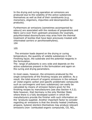 In the drying and curing operation air emissions are
produced due to the volatility of the active substances
themselves as well as that of their constituents (e.g.
monomers, oligomers, impurities and decomposition by-
products).

Furthermore air emissions (sometimes accompanied by
odours) are associated with the residues of preparations and
fabric carry-over from upstream processes (for example,
polychlorinated dioxins/furans may arise from the thermal
treatment of textiles that have been previously treated with
chlorinated carriers or perchloroethylene).
104

105

  The emission loads depend on the drying or curing
temperature, the quantity of volatile substances in the
Finishing liquor, the substrate and the potential reagents in
the formulation.
The range of pollutants is very wide and depends on the
active substances present in the formulation and again on
the curing and drying parameters.

In most cases, however, the emissions produced by the
single components of the finishing recipes are additive. As a
result. the total amount of organic emissions in the exhaust
air (total organic carbon and specific problematic compounds
such as carcinogenic and toxic substances) can easily be
calculated by means of emission factors given for the
finishing recipes by manufacturers (see also Section 4.3.2).
Note however, that Germany is the only Member State
where there is a fully developed system in which the
manufacturers provide the finisher with such information on
the "products supplied. Another important factor to consider
regarding air emissions is that the directly heated (methane,
propane, butane) stenters themselves may produce relevant
emissions (non- combusted organic compounds, CO, NO,,
 