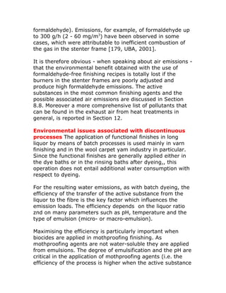 formaldehyde). Emissions, for example, of formaldehyde up
to 300 g/h (2 - 60 mg/m3) have been observed in some
cases, which were attributable to inefficient combustion of
the gas in the stenter frame [179, UBA, 2001].

It is therefore obvious - when speaking about air emissions -
that the environmental benefit obtained with the use of
formaldehyde-free finishing recipes is totally lost if the
burners in the stenter frames are poorly adjusted and
produce high formaldehyde emissions. The active
substances in the most common finishing agents and the
possible associated air emissions are discussed in Section
8.8. Moreover a more comprehensive list of pollutants that
can be found in the exhaust air from heat treatments in
general, is reported in Section 12.

Environmental issues associated with discontinuous
processes The application of functional finishes in long
liquor by means of batch processes is used mainly in varn
finishing and in the wool carpet yam industry in particular.
Since the functional finishes are generally applied either in
the dye baths or in the rinsing baths after dyeing,, this
operation does not entail additional water consumption with
respect to dyeing.

For the resulting water emissions, as with batch dyeing, the
efficiency of the transfer of the active substance from the
liquor to the fibre is the key factor which influences the
emission loads. The efficiency depends on the liquor ratio
znd on many parameters such as pH, temperature and the
type of emulsion (micro- or macro-emulsion).

Maximising the efficiency is particularly important when
biocides are applied in mothproofing finishing. As
mothproofing agents are not water-soluble they are applied
from emulsions. The degree of emulsification and the pH are
critical in the application of mothproofing agents (i.e. the
efficiency of the process is higher when the active substance
 