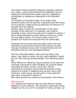 Less water-soluble dyestuffs molecules (typically, disperse,
vat, sulphur, some direct dyestuffs and pigments) can be
largely bio-eliminated from waste water by coagulation/
precipitation or absorption/ adsorption to the activated
sludge.
The quantity of activated sludge in the waste water
treatment plant and the quantity of dyestuff to be eliminated
are key factors in determining the efficiency of removal of a
dyestuff from the effluent.
Another factor to take into consideration is the colour
strength of the colourant. For example, with reactive
dyestuffs a lower amount of colourant is needed to achieve a
given shade compared to other classes of dyes (e.g. direct,
vat and sulphur dyes). As a result a lower amount of
dyestuff will need to be removed from the waste water.

Dyestuffs that are poorly bio-eliminable (unless they are
submitted to destructive treatment techniques) will pass
through a biological waste water treatment plant and will
ultimately end up in the discharged effluent.

The First noticeable effect in the receiving water is the
colour. High doses of colour not only cause aesthetic impact,
but can also interrupt photosynthesis, thus affecting aquatic
life.
Other effects are related to organic content of the colourant
(normally expressed as COD and BOD, but could be better
expressed as organic carbon, using TOC, DOC as
parameters), its aquatic toxicity and the presence in the
molecule of metals or halogens that can give rise to AOX
emissions. These issues are discussed in more detail for
each class of dyestuff in Section 9.
Only some general key issues are considered in this section.

AOX emissions
Vat, disperse and reactive dyes are more likely to contain
halogens in their molecule. The content of organically bound
halogen can be up to 12 % on weight for some vat dyes. Vat
 