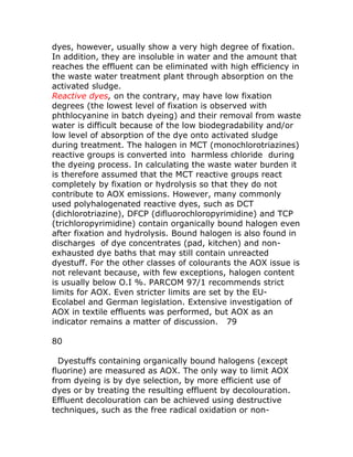 dyes, however, usually show a very high degree of fixation.
In addition, they are insoluble in water and the amount that
reaches the effluent can be eliminated with high efficiency in
the waste water treatment plant through absorption on the
activated sludge.
Reactive dyes, on the contrary, may have low fixation
degrees (the lowest level of fixation is observed with
phthlocyanine in batch dyeing) and their removal from waste
water is difficult because of the low biodegradability and/or
low level of absorption of the dye onto activated sludge
during treatment. The halogen in MCT (monochlorotriazines)
reactive groups is converted into harmless chloride during
the dyeing process. In calculating the waste water burden it
is therefore assumed that the MCT reactive groups react
completely by fixation or hydrolysis so that they do not
contribute to AOX emissions. However, many commonly
used polyhalogenated reactive dyes, such as DCT
(dichlorotriazine), DFCP (difluorochloropyrimidine) and TCP
(trichloropyrimidine) contain organically bound halogen even
after fixation and hydrolysis. Bound halogen is also found in
discharges of dye concentrates (pad, kitchen) and non-
exhausted dye baths that may still contain unreacted
dyestuff. For the other classes of colourants the AOX issue is
not relevant because, with few exceptions, halogen content
is usually below O.I %. PARCOM 97/1 recommends strict
limits for AOX. Even stricter limits are set by the EU-
Ecolabel and German legislation. Extensive investigation of
AOX in textile effluents was performed, but AOX as an
indicator remains a matter of discussion. 79

80

  Dyestuffs containing organically bound halogens (except
fluorine) are measured as AOX. The only way to limit AOX
from dyeing is by dye selection, by more efficient use of
dyes or by treating the resulting effluent by decolouration.
Effluent decolouration can be achieved using destructive
techniques, such as the free radical oxidation or non-
 