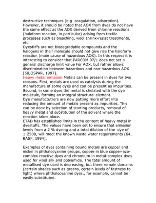 destructive techniques (e.g coagulation, adsorption).
However, it should be noted that AOX from dyes do not have
the same effect as the AOX derived from chlorine reactions
(haloform reaction, in particular) arising from textile
processes such as bleaching, wool shrink-resist treatments,
etc.
Dyestliffs are not biodegradable compounds and the
halogens in their molecule should not give rise the haloform
reaction (main cause of hazardous AOX). In this respect it is
interesting to consider that PARCOM 97/1 does not set a
general discharge limit value For AOX. but rather allows
discrimination between hazardous and non-hazardous AOX
[50,OSPAR, 1997].
Heavy metal emission Metals can be present in dyes for two
reasons. First, metals are used as catalysts during the
manufacture of some dyes and can be present as impurities.
Second, in some dyes the metal is chelated with the dye
molecule, forming an integral structural element.
Dye manufactutrers are now putting more effort into
reducing the amount of metals present as impurities. This
can be done by selection of starting products, removal of
heavy metal and substitution of the solvent where the
reaction takes place.
ETAD has established limits in the content of heavy metal in
dyestuffs. The values have been set to ensure that emission
levels from a 2 % dyeing and a total dilution of the dye of
1:2500, will meet the known waste water requirements [64,
BASF, 1994].

Examples of dyes containing bound metals are copper and
nickel in phthalocyanine groups, copper in blue copper-azo-
complex reactive dyes and chromium in metal-complex dyes
used for wool silk and polyamide. The total amount of
metallised dye used is decreasing, but there remain domains
(certain shades such as greens, certain levels of fastness to
light) where phthalocyanine dyes,, for example, cannot be
easily substituted.
 