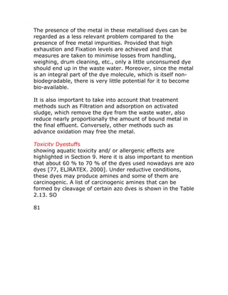 The presence of the metal in these metallised dyes can be
regarded as a less relevant problem compared to the
presence of free metal impurities. Provided that high
exhaustion and Fixation levels are achieved and that
measures are taken to minimise losses from handling,
weighing, drum cleaning, etc., only a little unconsumed dye
should end up in the waste water. Moreover, since the metal
is an integral part of the dye molecule, which is itself non-
biodegradable, there is very little potential for it to become
bio-available.

It is also important to take into account that treatment
methods such as Filtration and adsorption on activated
sludge, which remove the dye from the waste water, also
reduce nearly proportionally the amount of bound metal in
the final effluent. Conversely, other methods such as
advance oxidation may free the metal.

Toxicitv Dyestuffs
showing aquatic toxicity and/ or allergenic effects are
highlighted in Section 9. Here it is also important to mention
that about 60 % to 70 % of the dyes used nowadays are azo
dyes [77, ELJRATEX. 2000]. Under reductive conditions,
these dyes may produce amines and some of them are
carcinogenic. A list of carcinogenic amines that can be
formed by cleavage of certain azo dves is shown in the Table
2.13. SO

81
 