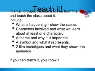 Teach it!In small groups, choose a scene from the film
and teach the class about it.
Include:
• What is happening - show the scene.
• Characters involved and what we learn
about at least one character.
• A theme and why it is important.
• A symbol and what it represents.
• 2 film techniques and what they show. the
audience
If you can teach it, you know it!
 