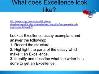 What does Excellence look
like?
http://www.nzqa.govt.nz/qualifications-
standards/qualifications/ncea/subjects/english/sample-external-
assessments/level-2/
Look at Excellence essay exemplars and
answer the following:
1. Record the structure.
2. Highlight the parts of the essay which
make it an Excellence.
3. Identify and describe what the writer has
done to get an Excellence.
 